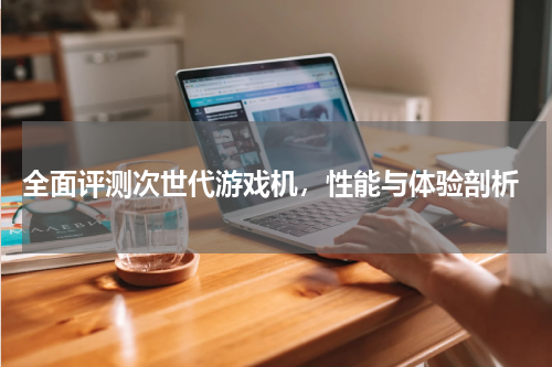  全面评测次世代游戏机，性能与体验剖析