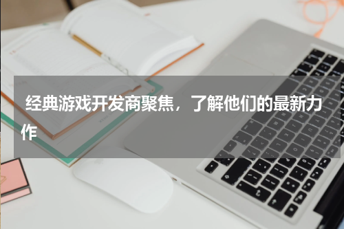  经典游戏开发商聚焦，了解他们的最新力作