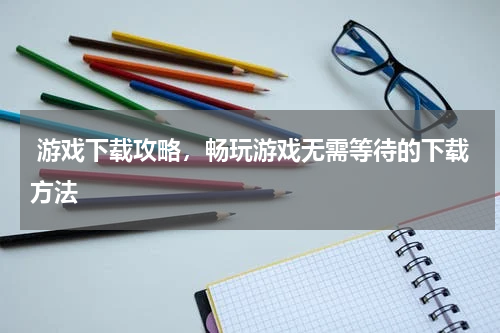  游戏下载攻略，畅玩游戏无需等待的下载方法