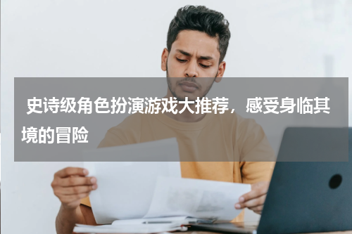  史诗级角色扮演游戏大推荐，感受身临其境的冒险