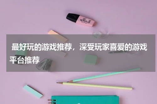  最好玩的游戏推荐，深受玩家喜爱的游戏平台推荐