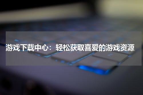  游戏下载中心：轻松获取喜爱的游戏资源