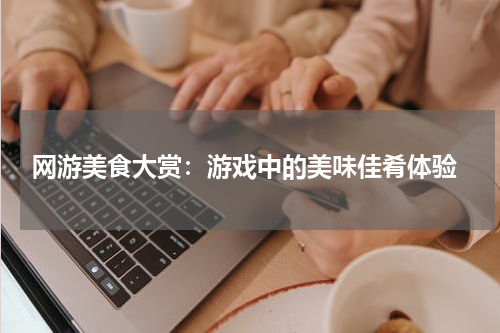  网游美食大赏：游戏中的美味佳肴体验