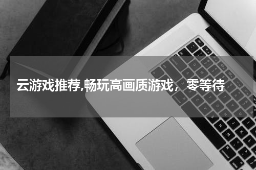  云游戏推荐,畅玩高画质游戏，零等待