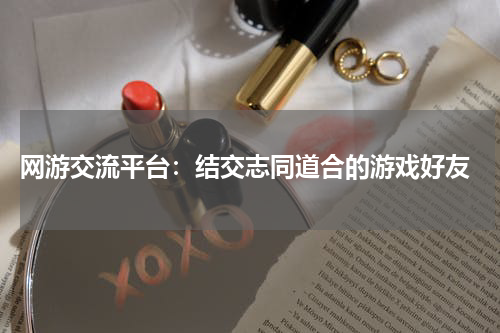  网游交流平台：结交志同道合的游戏好友