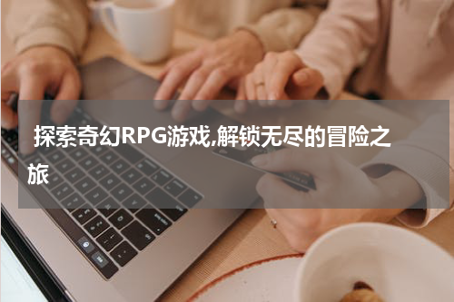 探索奇幻RPG游戏,解锁无尽的冒险之旅