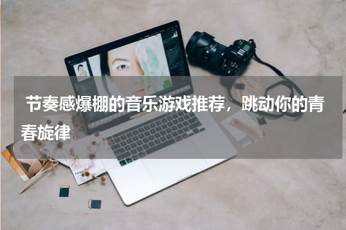  节奏感爆棚的音乐游戏推荐，跳动你的青春旋律