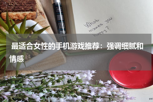  最适合女性的手机游戏推荐：强调细腻和情感