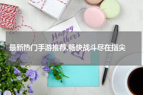 最新热门手游推荐,畅快战斗尽在指尖