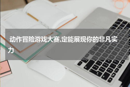  动作冒险游戏大赛,定能展现你的非凡实力