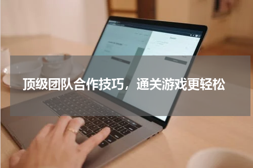  顶级团队合作技巧，通关游戏更轻松