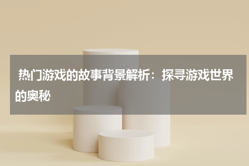  热门游戏的故事背景解析：探寻游戏世界的奥秘
