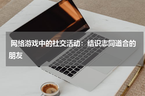  网络游戏中的社交活动：结识志同道合的朋友