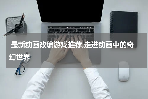  最新动画改编游戏推荐,走进动画中的奇幻世界