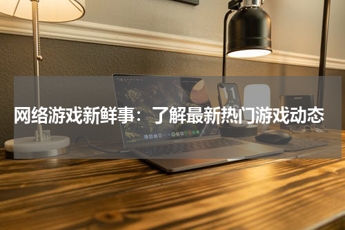  网络游戏新鲜事：了解最新热门游戏动态