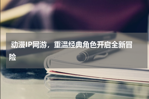  动漫IP网游，重温经典角色开启全新冒险