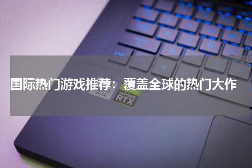  国际热门游戏推荐：覆盖全球的热门大作