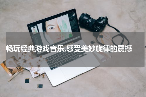  畅玩经典游戏音乐,感受美妙旋律的震撼