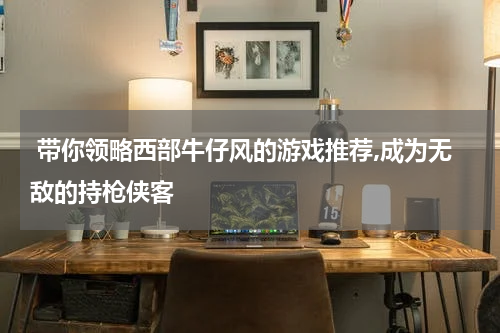  带你领略西部牛仔风的游戏推荐,成为无敌的持枪侠客