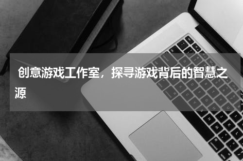  创意游戏工作室，探寻游戏背后的智慧之源