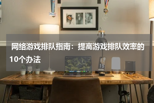  网络游戏排队指南：提高游戏排队效率的10个办法