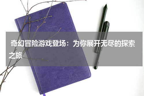  奇幻冒险游戏登场：为你展开无尽的探索之旅