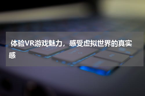  体验VR游戏魅力，感受虚拟世界的真实感