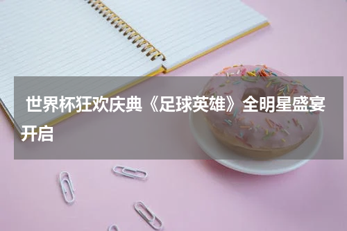  世界杯狂欢庆典《足球英雄》全明星盛宴开启