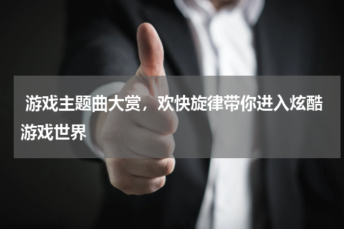  游戏主题曲大赏，欢快旋律带你进入炫酷游戏世界