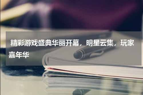  精彩游戏盛典华丽开幕，明星云集，玩家嘉年华