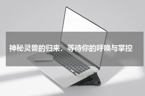  神秘灵兽的归来，等待你的呼唤与掌控
