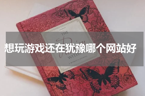  想玩游戏还在犹豫哪个网站好