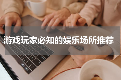  游戏玩家必知的娱乐场所推荐