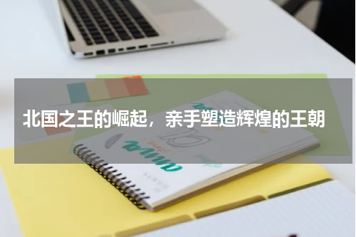  北国之王的崛起，亲手塑造辉煌的王朝