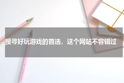  搜寻好玩游戏的首选，这个网站不容错过