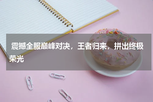  震撼全服巅峰对决，王者归来，拼出终极荣光