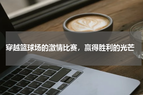  穿越篮球场的激情比赛，赢得胜利的光芒