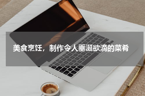  美食烹饪，制作令人垂涎欲滴的菜肴
