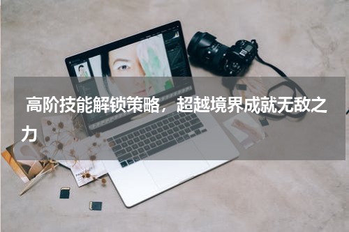  高阶技能解锁策略，超越境界成就无敌之力