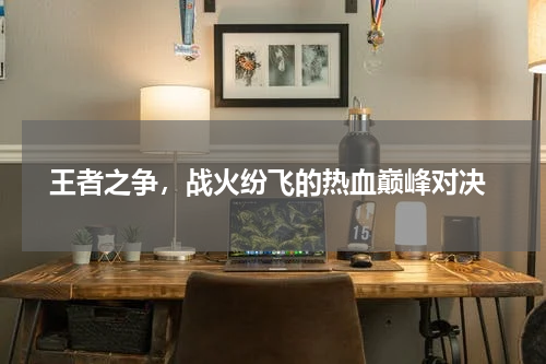  王者之争，战火纷飞的热血巅峰对决