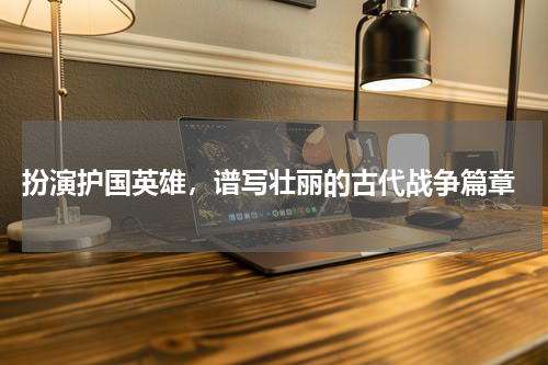  扮演护国英雄，谱写壮丽的古代战争篇章