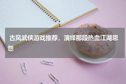  古风武侠游戏推荐，演绎那段热血江湖恩怨