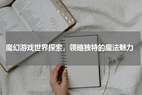  魔幻游戏世界探索，领略独特的魔法魅力