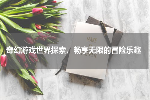  奇幻游戏世界探索，畅享无限的冒险乐趣