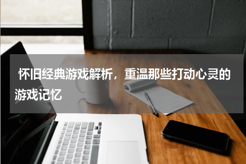  怀旧经典游戏解析，重温那些打动心灵的游戏记忆