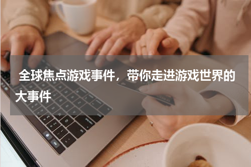  全球焦点游戏事件，带你走进游戏世界的大事件