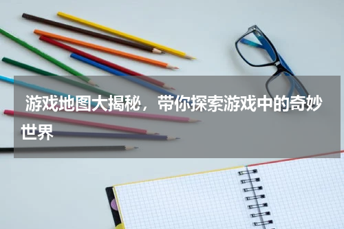  游戏地图大揭秘，带你探索游戏中的奇妙世界