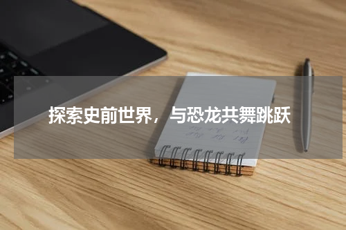  探索史前世界，与恐龙共舞跳跃