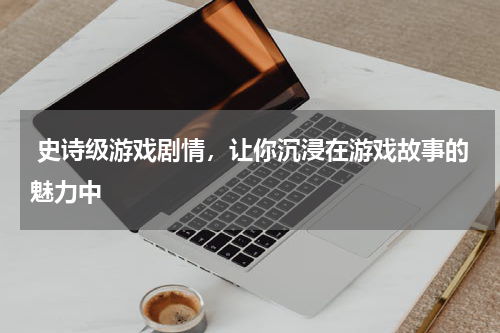  史诗级游戏剧情，让你沉浸在游戏故事的魅力中
