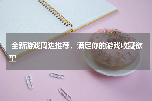  全新游戏周边推荐，满足你的游戏收藏欲望